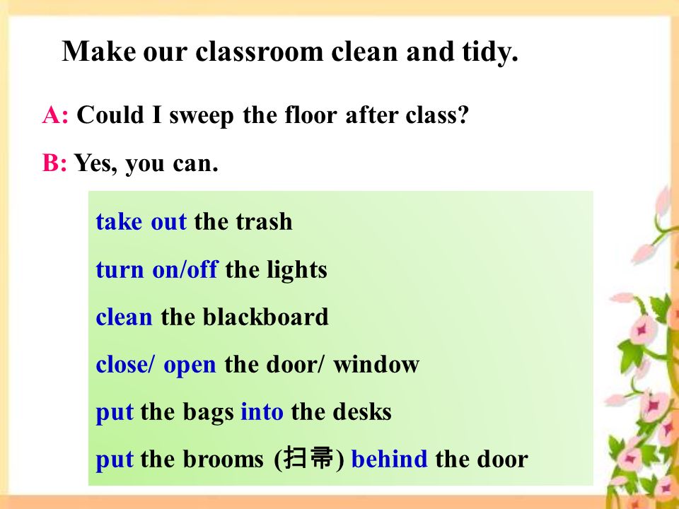 take out the trash turn on/off the lights clean the blackboard close/ open the door/ window put the bags into the desks put the brooms ( 扫帚 ) behind the door Make our classroom clean and tidy.