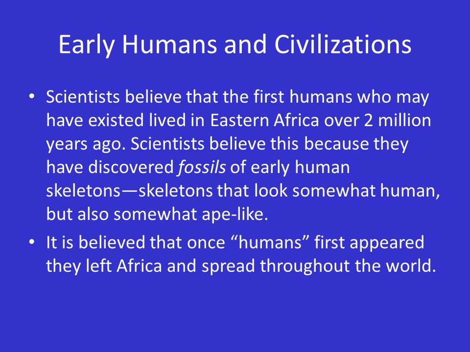 Early Humans and Civilizations Scientists believe that the first humans who may have existed lived in Eastern Africa over 2 million years ago.