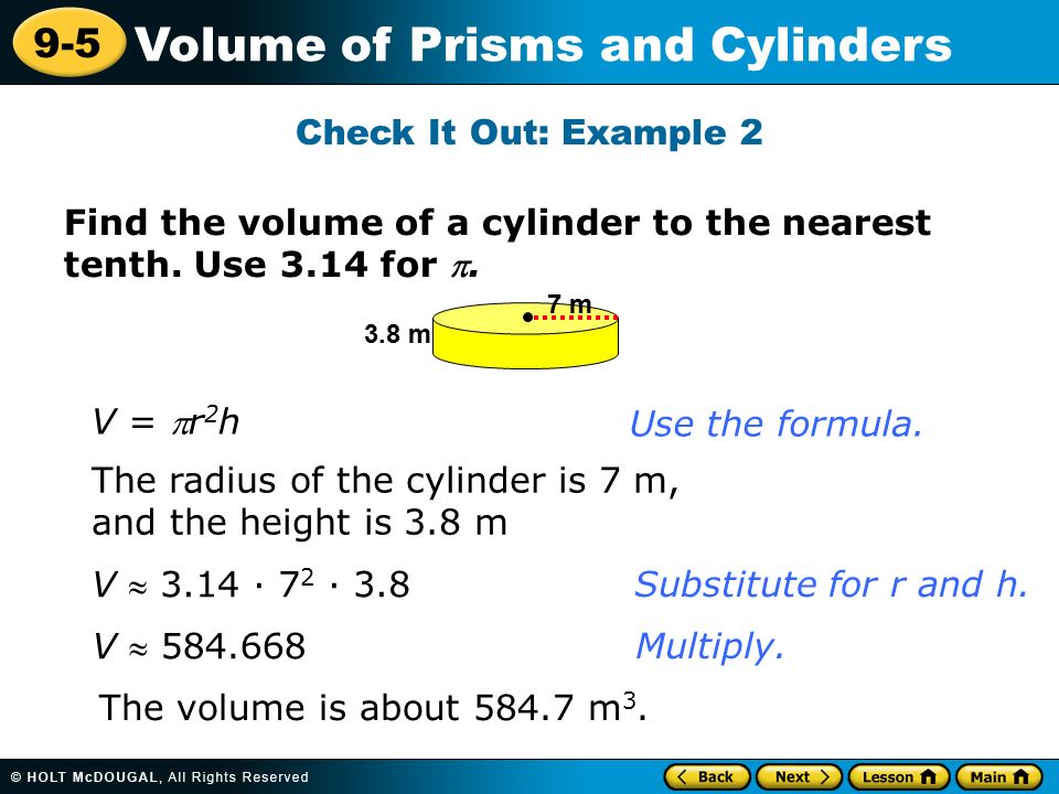 9-5 Volume of Prisms and Cylinders Check It Out: Example 2 V = r 2 h The radius of the cylinder is 7 m, and the height is 3.8 m V  3.14 · 7 2 · 3.8 V  The volume is about m 3.