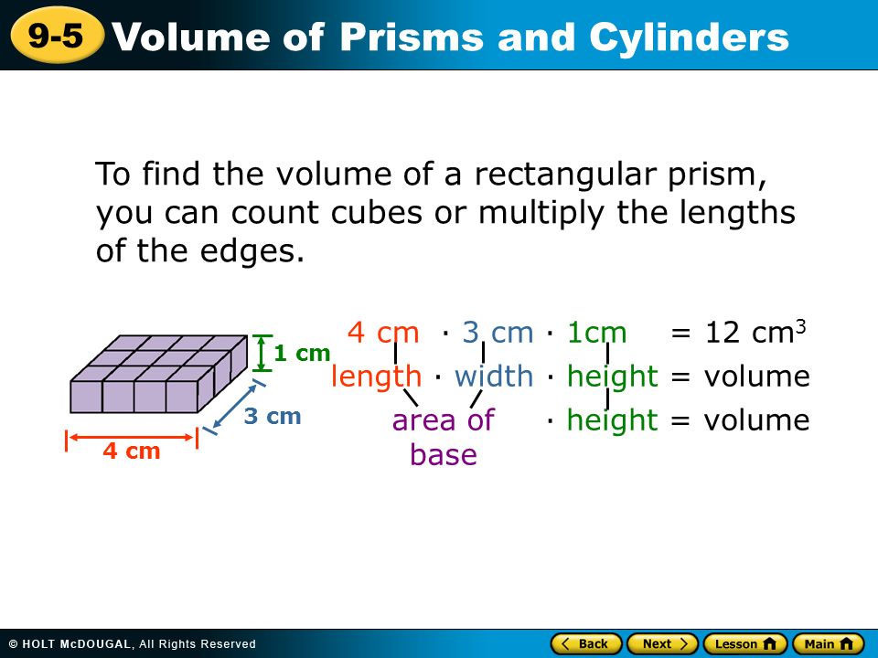 9-5 Volume of Prisms and Cylinders 4 cm · 3 cm · 1cm = 12 cm 3 length · width · height = volume area of base · height = volume 1 cm 4 cm 3 cm To find the volume of a rectangular prism, you can count cubes or multiply the lengths of the edges.