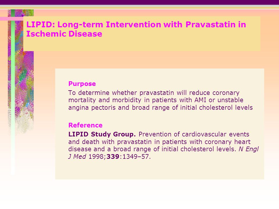 LIPID: Long-term Intervention with Pravastatin in Ischemic Disease Purpose To determine whether pravastatin will reduce coronary mortality and morbidity in patients with AMI or unstable angina pectoris and broad range of initial cholesterol levels Reference LIPID Study Group.