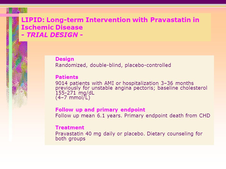 LIPID: Long-term Intervention with Pravastatin in Ischemic Disease - TRIAL DESIGN - Design Randomized, double-blind, placebo-controlled Patients 9014 patients with AMI or hospitalization 3–36 months previously for unstable angina pectoris; baseline cholesterol mg/dL (4–7 mmol/L) Follow up and primary endpoint Follow up mean 6.1 years.