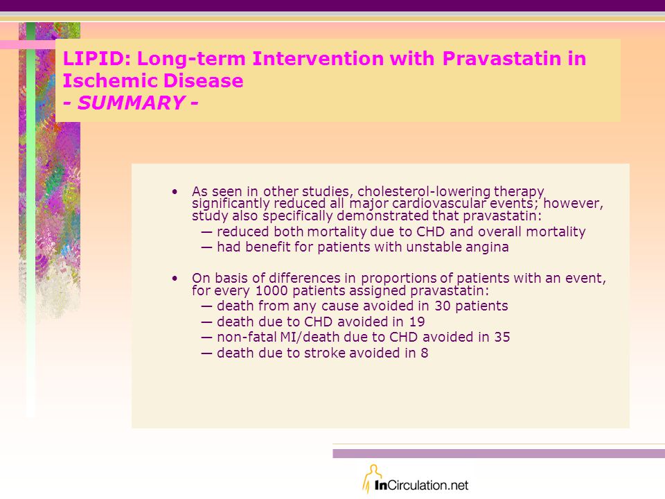 LIPID: Long-term Intervention with Pravastatin in Ischemic Disease - SUMMARY - As seen in other studies, cholesterol-lowering therapy significantly reduced all major cardiovascular events; however, study also specifically demonstrated that pravastatin: —reduced both mortality due to CHD and overall mortality —had benefit for patients with unstable angina On basis of differences in proportions of patients with an event, for every 1000 patients assigned pravastatin: —death from any cause avoided in 30 patients —death due to CHD avoided in 19 —non-fatal MI/death due to CHD avoided in 35 —death due to stroke avoided in 8
