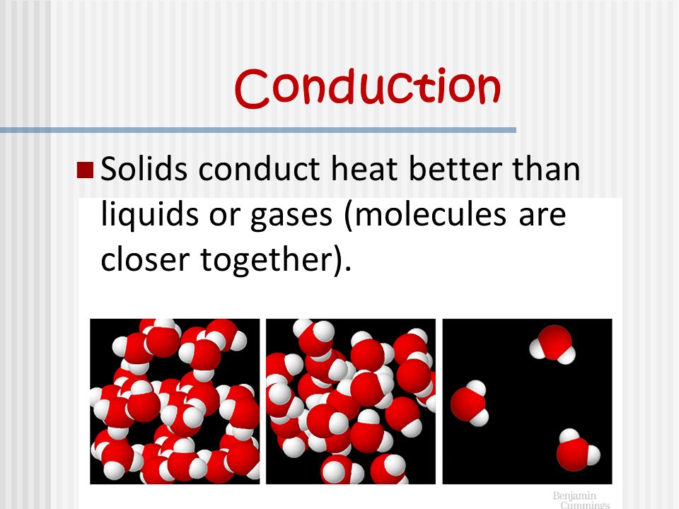 Conduction Solids conduct heat better than liquids or gases (molecules are closer together).
