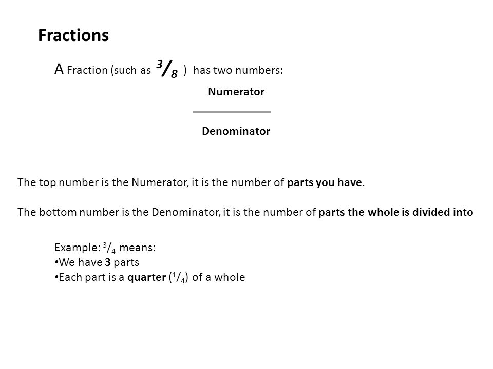A Fraction (such as 3 / 8 ) has two numbers: Fractions Numerator Denominator The top number is the Numerator, it is the number of parts you have.