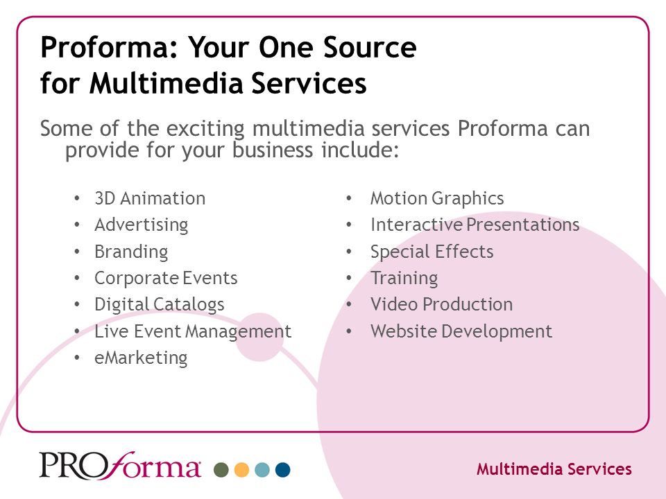 Proforma: Your One Source for Multimedia Services 3D Animation Advertising Branding Corporate Events Digital Catalogs Live Event Management eMarketing Motion Graphics Interactive Presentations Special Effects Training Video Production Website Development Multimedia Services Some of the exciting multimedia services Proforma can provide for your business include: