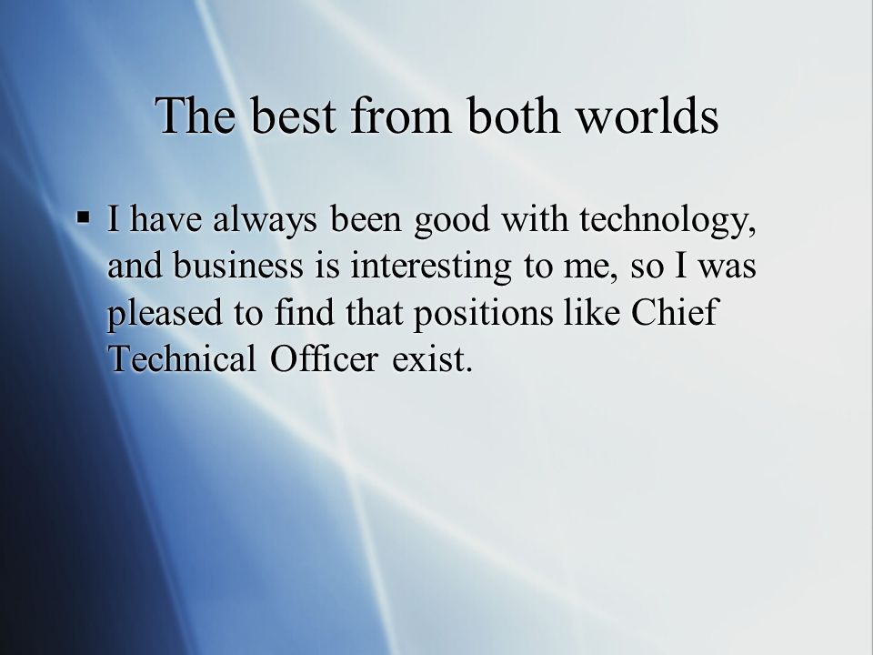 The best from both worlds  I have always been good with technology, and business is interesting to me, so I was pleased to find that positions like Chief Technical Officer exist.
