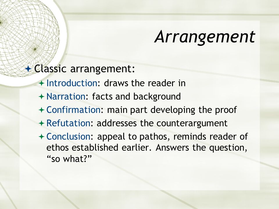 Arrangement  Classic arrangement:  Introduction: draws the reader in  Narration: facts and background  Confirmation: main part developing the proof  Refutation: addresses the counterargument  Conclusion: appeal to pathos, reminds reader of ethos established earlier.