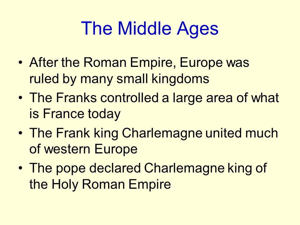 After the Roman Empire, Europe was ruled by many small kingdoms The Franks controlled a large area of what is France today The Frank king Charlemagne united much of western Europe The pope declared Charlemagne king of the Holy Roman Empire