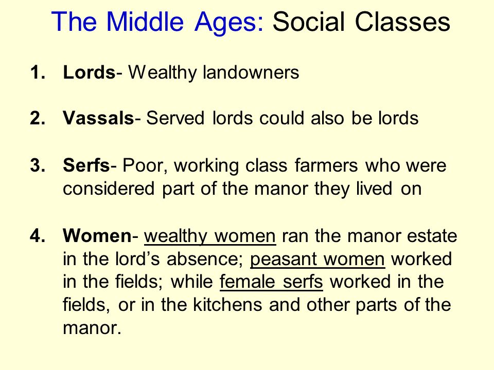 The Middle Ages: Social Classes 1.Lords- Wealthy landowners 2.Vassals- Served lords could also be lords 3.Serfs- Poor, working class farmers who were considered part of the manor they lived on 4.Women- wealthy women ran the manor estate in the lord’s absence; peasant women worked in the fields; while female serfs worked in the fields, or in the kitchens and other parts of the manor.
