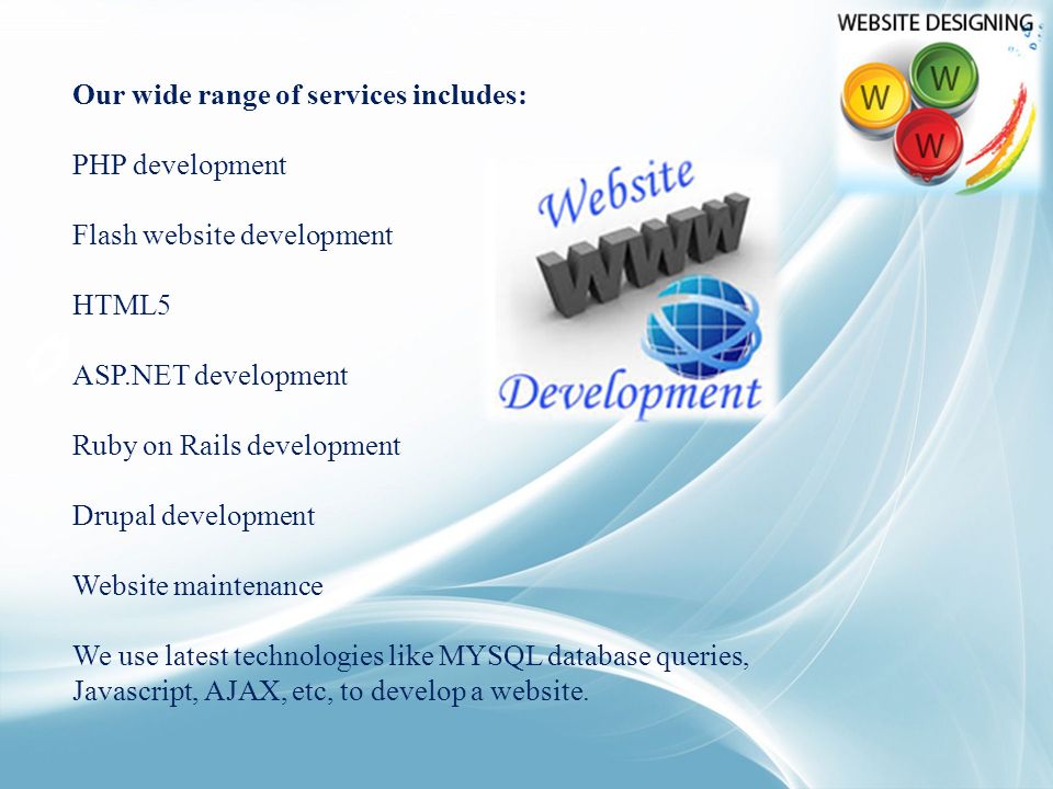 Our wide range of services includes: PHP development Flash website development HTML5 ASP.NET development Ruby on Rails development Drupal development Website maintenance We use latest technologies like MYSQL database queries, Javascript, AJAX, etc, to develop a website.