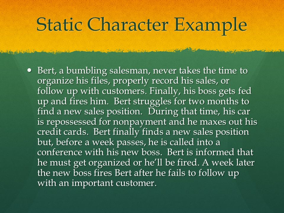 Static Character Example Bert, a bumbling salesman, never takes the time to organize his files, properly record his sales, or follow up with customers.