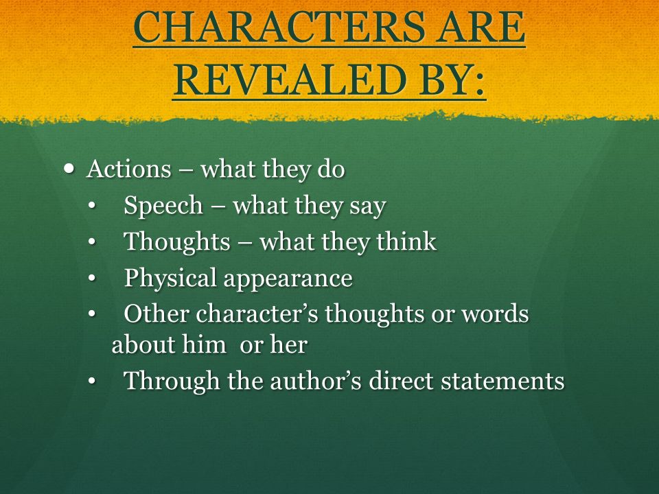 CHARACTERS ARE REVEALED BY: Actions – what they do Actions – what they do Speech – what they say Speech – what they say Thoughts – what they think Thoughts – what they think Physical appearance Physical appearance Other character’s thoughts or words about him or her Other character’s thoughts or words about him or her Through the author’s direct statements Through the author’s direct statements