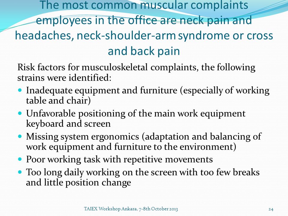 The most common muscular complaints employees in the office are neck pain and headaches, neck-shoulder-arm syndrome or cross and back pain Risk factors for musculoskeletal complaints, the following strains were identified: Inadequate equipment and furniture (especially of working table and chair) Unfavorable positioning of the main work equipment keyboard and screen Missing system ergonomics (adaptation and balancing of work equipment and furniture to the environment) Poor working task with repetitive movements Too long daily working on the screen with too few breaks and little position change TAIEX Workshop Ankara, 7-8th October