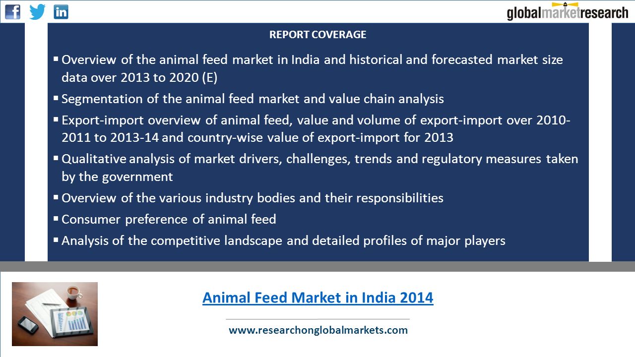  Overview of the animal feed market in India and historical and forecasted market size data over 2013 to 2020 (E)  Segmentation of the animal feed market and value chain analysis  Export-import overview of animal feed, value and volume of export-import over to and country-wise value of export-import for 2013  Qualitative analysis of market drivers, challenges, trends and regulatory measures taken by the government  Overview of the various industry bodies and their responsibilities  Consumer preference of animal feed  Analysis of the competitive landscape and detailed profiles of major players REPORT COVERAGE   Animal Feed Market in India 2014