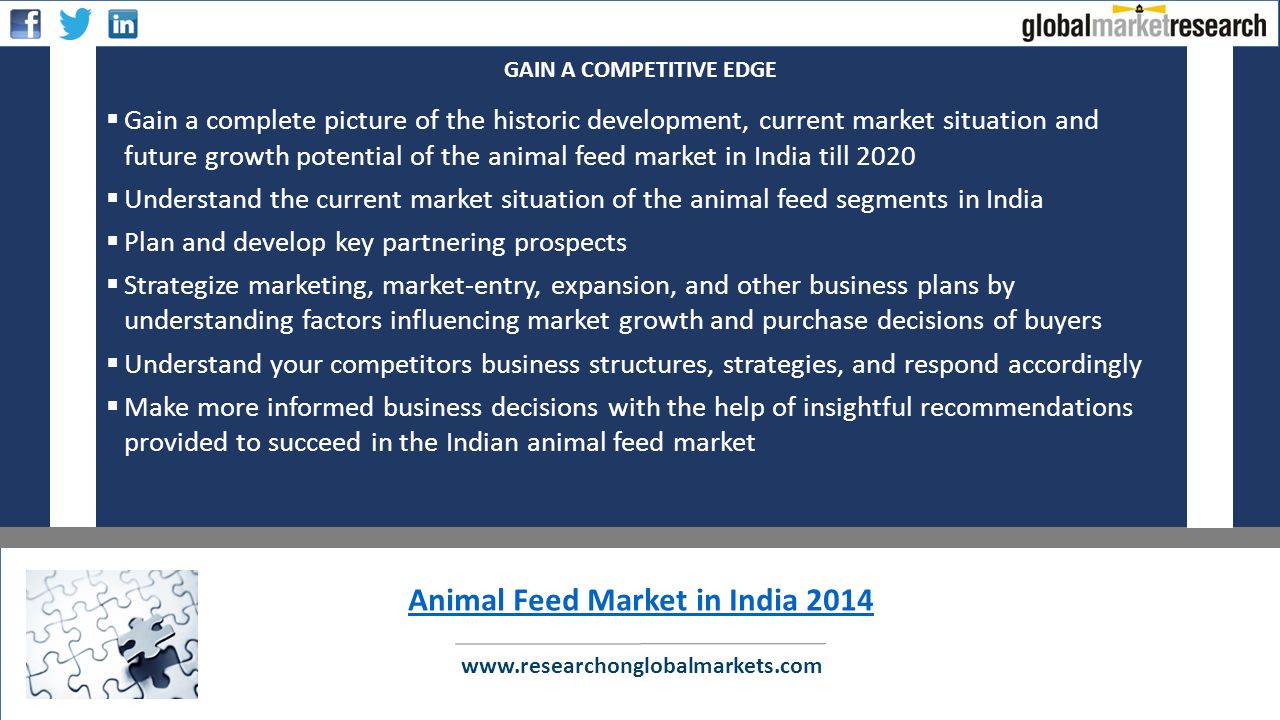  Gain a complete picture of the historic development, current market situation and future growth potential of the animal feed market in India till 2020  Understand the current market situation of the animal feed segments in India  Plan and develop key partnering prospects  Strategize marketing, market-entry, expansion, and other business plans by understanding factors influencing market growth and purchase decisions of buyers  Understand your competitors business structures, strategies, and respond accordingly  Make more informed business decisions with the help of insightful recommendations provided to succeed in the Indian animal feed market   GAIN A COMPETITIVE EDGE Animal Feed Market in India 2014