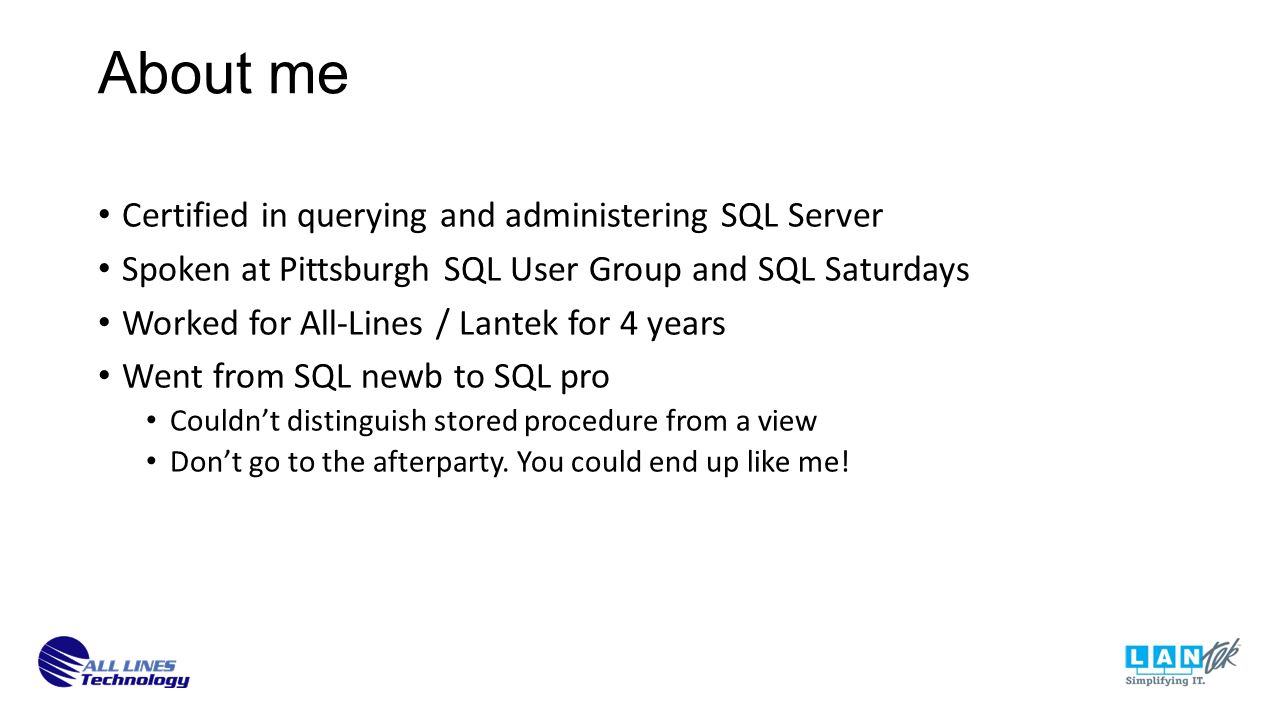 About me Certified in querying and administering SQL Server Spoken at Pittsburgh SQL User Group and SQL Saturdays Worked for All-Lines / Lantek for 4 years Went from SQL newb to SQL pro Couldn’t distinguish stored procedure from a view Don’t go to the afterparty.