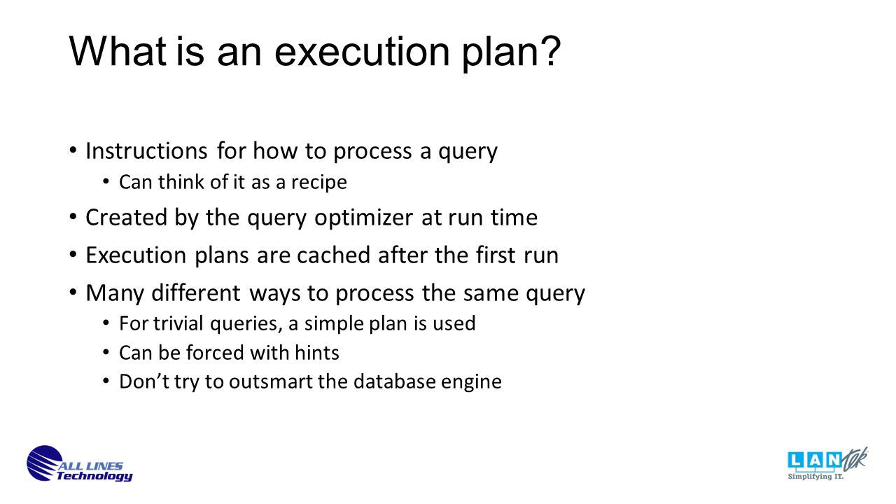 Instructions for how to process a query Can think of it as a recipe Created by the query optimizer at run time Execution plans are cached after the first run Many different ways to process the same query For trivial queries, a simple plan is used Can be forced with hints Don’t try to outsmart the database engine What is an execution plan