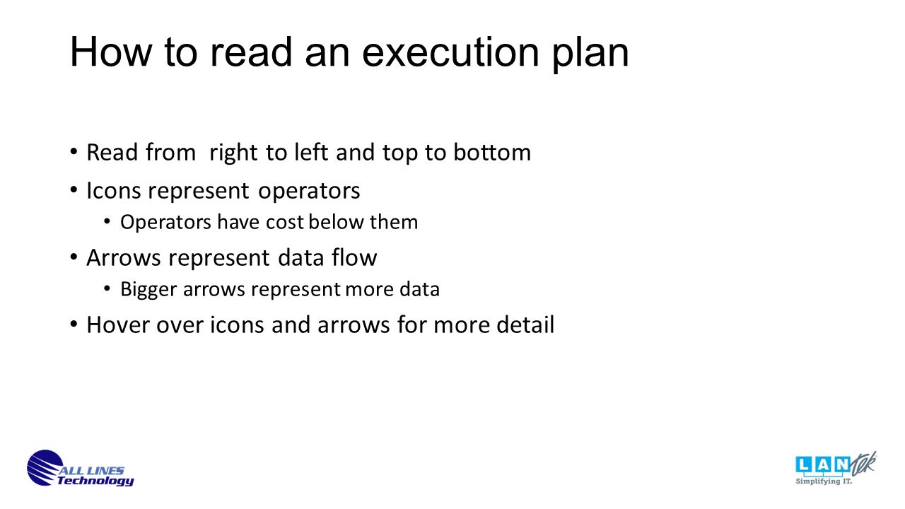 Read from right to left and top to bottom Icons represent operators Operators have cost below them Arrows represent data flow Bigger arrows represent more data Hover over icons and arrows for more detail How to read an execution plan