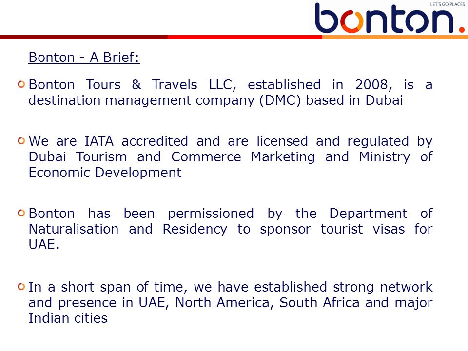 Bonton Tours & Travels LLC, established in 2008, is a destination management company (DMC) based in Dubai We are IATA accredited and are licensed and regulated by Dubai Tourism and Commerce Marketing and Ministry of Economic Development Bonton has been permissioned by the Department of Naturalisation and Residency to sponsor tourist visas for UAE.