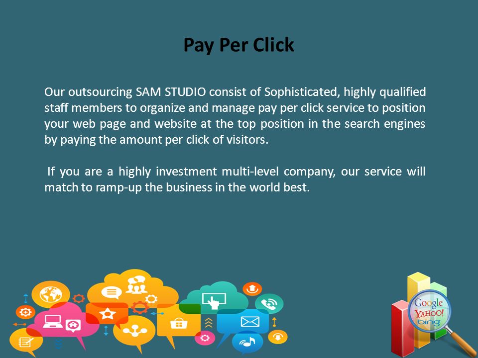 Pay Per Click Our outsourcing SAM STUDIO consist of Sophisticated, highly qualified staff members to organize and manage pay per click service to position your web page and website at the top position in the search engines by paying the amount per click of visitors.
