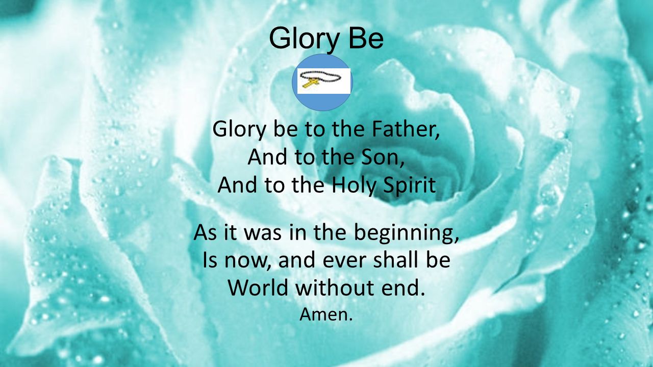 Glory Be Glory be to the Father, And to the Son, And to the Holy Spirit As it was in the beginning, Is now, and ever shall be World without end.
