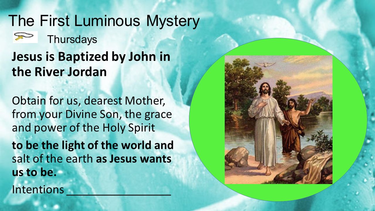 The First Luminous Mystery Thursdays Jesus is Baptized by John in the River Jordan Obtain for us, dearest Mother, from your Divine Son, the grace and power of the Holy Spirit to be the light of the world and salt of the earth as Jesus wants us to be.
