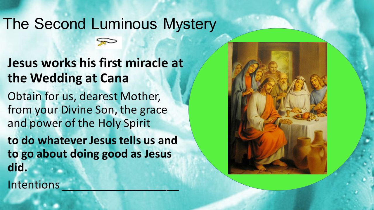 The Second Luminous Mystery Jesus works his first miracle at the Wedding at Cana Obtain for us, dearest Mother, from your Divine Son, the grace and power of the Holy Spirit to do whatever Jesus tells us and to go about doing good as Jesus did.