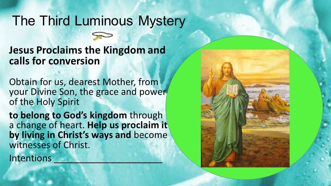 The Third Luminous Mystery Jesus Proclaims the Kingdom and calls for conversion Obtain for us, dearest Mother, from your Divine Son, the grace and power of the Holy Spirit to belong to God’s kingdom through a change of heart.
