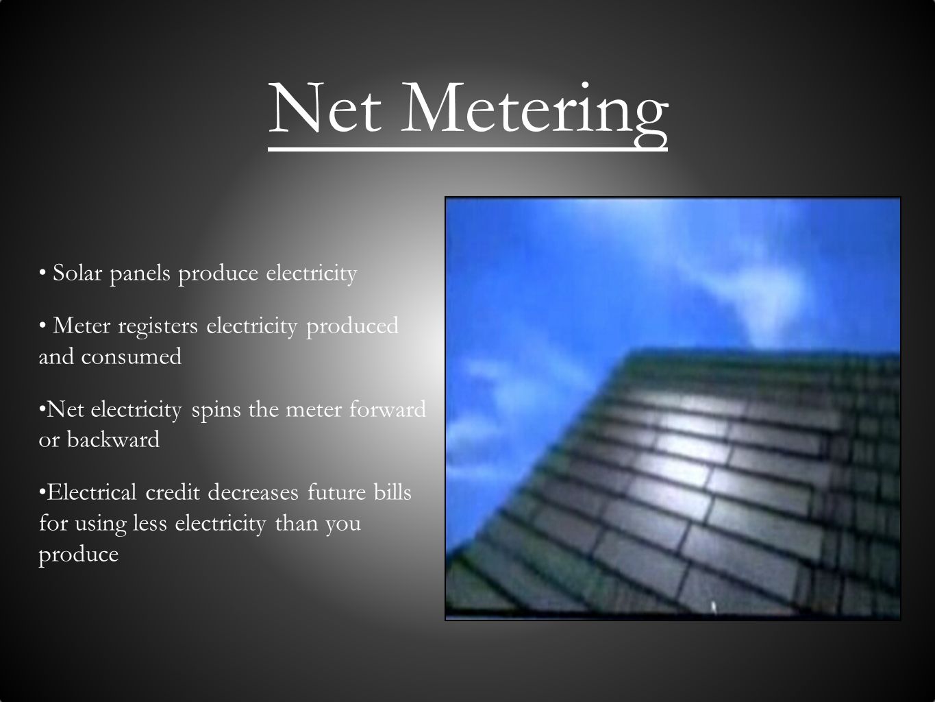 Net Metering Solar panels produce electricity Meter registers electricity produced and consumed Net electricity spins the meter forward or backward Electrical credit decreases future bills for using less electricity than you produce