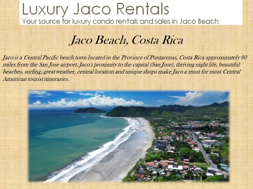 Jaco Beach, Costa Rica Jaco is a Central Pacific beach town located in the Province of Puntarenas, Costa Rica approximately 80 miles from the San Jose airport.