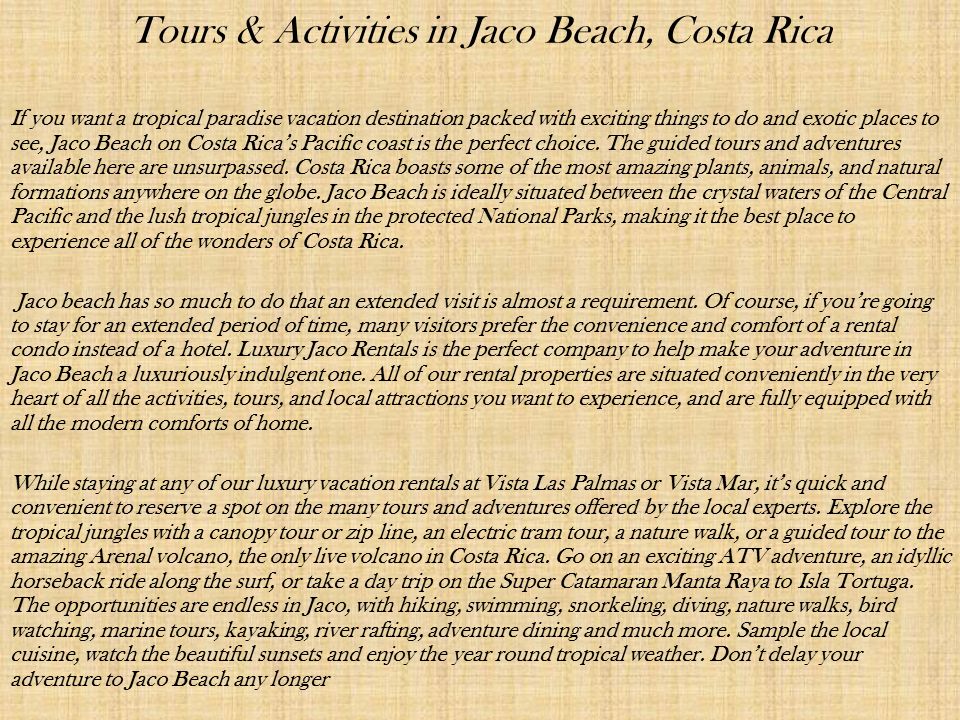 Tours & Activities in Jaco Beach, Costa Rica If you want a tropical paradise vacation destination packed with exciting things to do and exotic places to see, Jaco Beach on Costa Rica’s Pacific coast is the perfect choice.