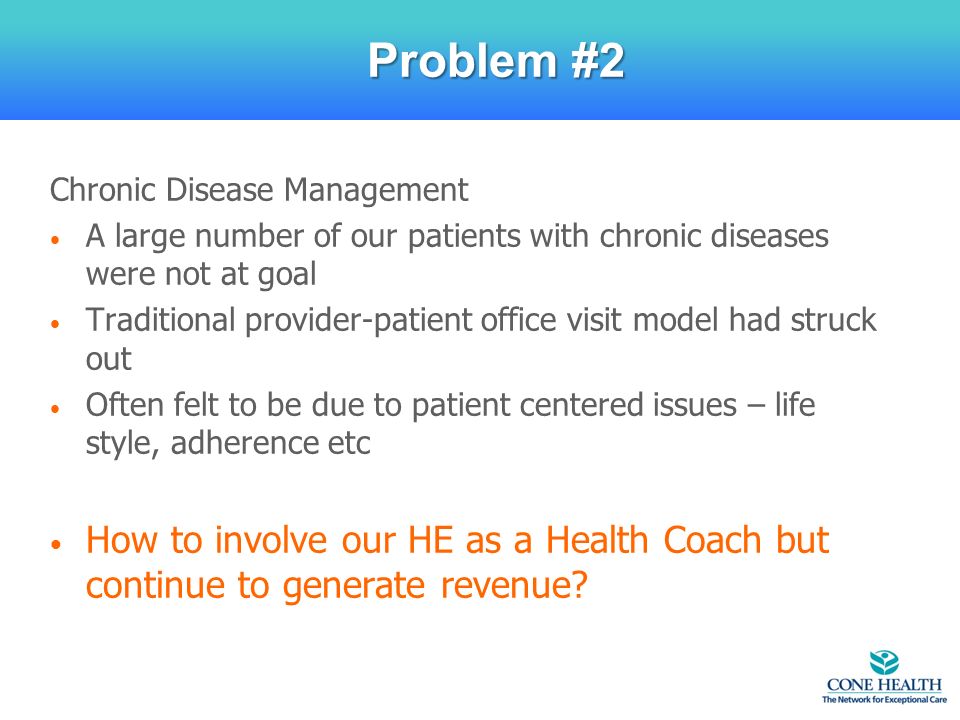 Chronic Disease Management A large number of our patients with chronic diseases were not at goal Traditional provider-patient office visit model had struck out Often felt to be due to patient centered issues – life style, adherence etc How to involve our HE as a Health Coach but continue to generate revenue.