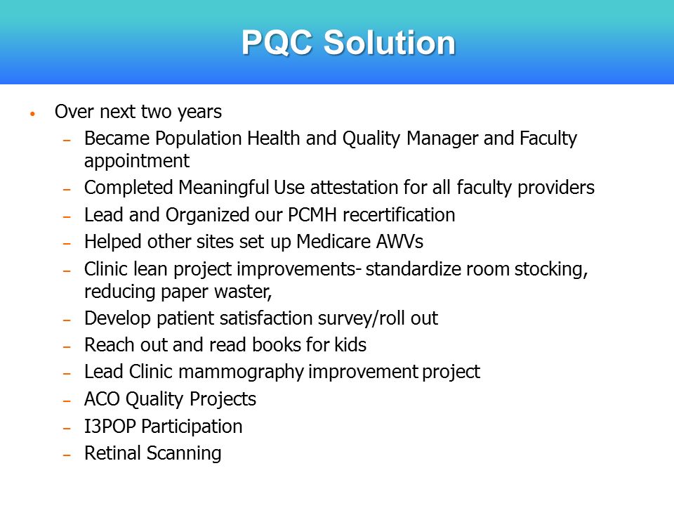 PQC Solution Over next two years – Became Population Health and Quality Manager and Faculty appointment – Completed Meaningful Use attestation for all faculty providers – Lead and Organized our PCMH recertification – Helped other sites set up Medicare AWVs – Clinic lean project improvements- standardize room stocking, reducing paper waster, – Develop patient satisfaction survey/roll out – Reach out and read books for kids – Lead Clinic mammography improvement project – ACO Quality Projects – I3POP Participation – Retinal Scanning