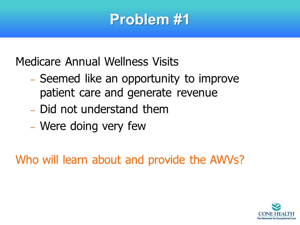 Medicare Annual Wellness Visits – Seemed like an opportunity to improve patient care and generate revenue – Did not understand them – Were doing very few Who will learn about and provide the AWVs.