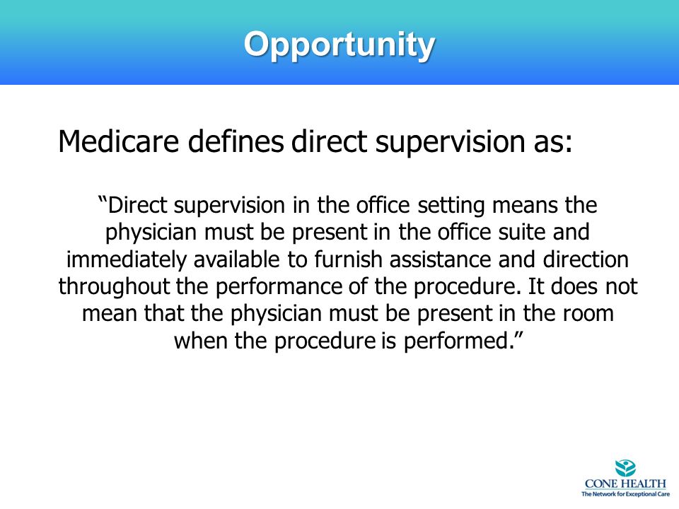 Opportunity Medicare defines direct supervision as: Direct supervision in the office setting means the physician must be present in the office suite and immediately available to furnish assistance and direction throughout the performance of the procedure.