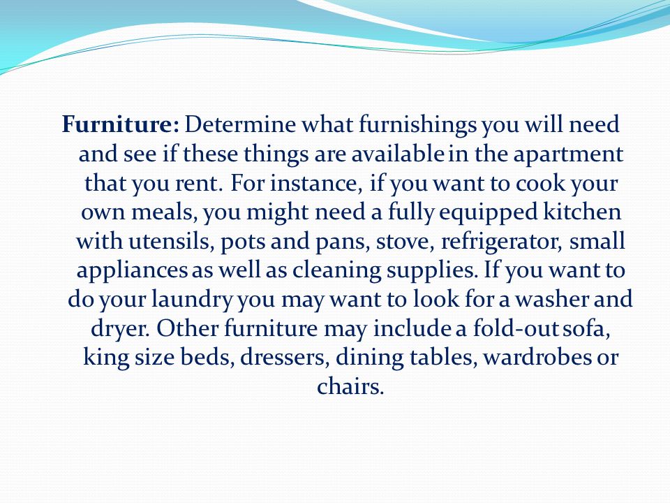 Furniture: Determine what furnishings you will need and see if these things are available in the apartment that you rent.