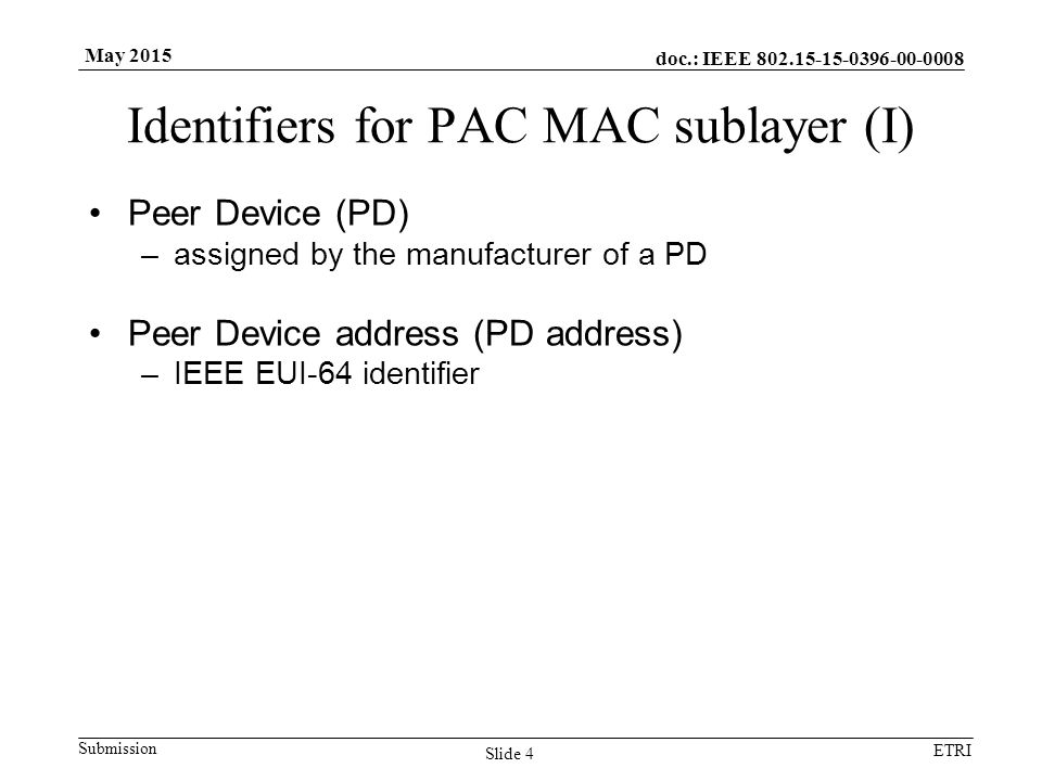 doc.: IEEE Submission ETRI May 2015 Identifiers for PAC MAC sublayer (I) Peer Device (PD) –assigned by the manufacturer of a PD Peer Device address (PD address) –IEEE EUI-64 identifier Slide 4