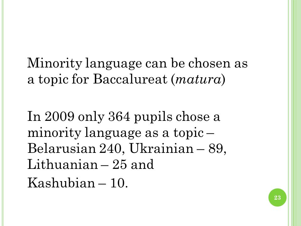 Minority language can be chosen as a topic for Baccalureat ( matura ) In 2009 only 364 pupils chose a minority language as a topic – Belarusian 240, Ukrainian – 89, Lithuanian – 25 and Kashubian – 10.