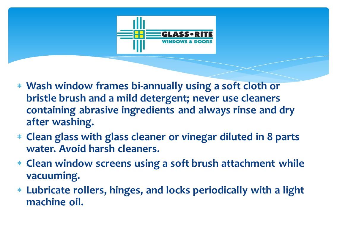  Wash window frames bi-annually using a soft cloth or bristle brush and a mild detergent; never use cleaners containing abrasive ingredients and always rinse and dry after washing.