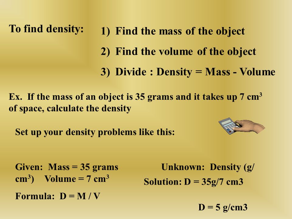 1)Find the mass of the object 2)Find the volume of the object 3)Divide : Density = Mass - Volume To find density: Ex.