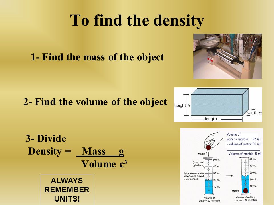 To find the density 3- Divide Density = Mass g Volume c³ 1- Find the mass of the object 2- Find the volume of the object 1- Find the mass of the object ALWAYS REMEMBER UNITS!