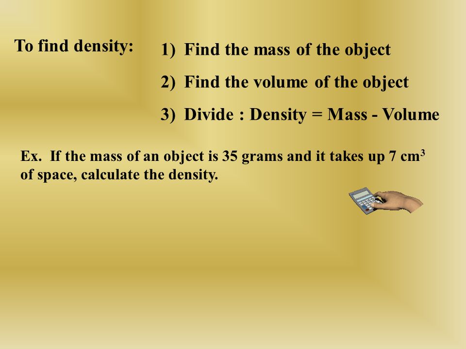 1)Find the mass of the object 2)Find the volume of the object 3)Divide : Density = Mass - Volume To find density: Ex.