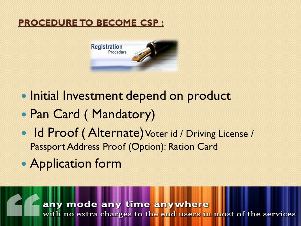 PROCEDURE TO BECOME CSP : Initial Investment depend on product Pan Card ( Mandatory) Id Proof ( Alternate) Voter id / Driving License / Passport Address Proof (Option): Ration Card Application form