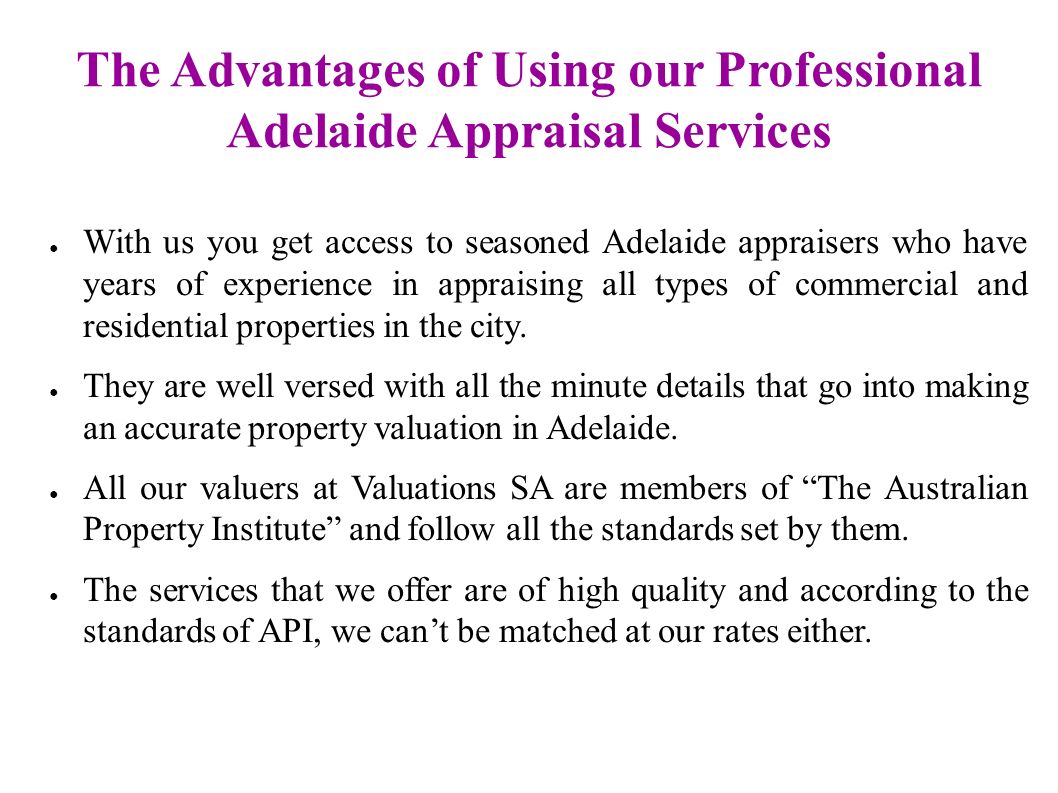 The Advantages of Using our Professional Adelaide Appraisal Services ● With us you get access to seasoned Adelaide appraisers who have years of experience in appraising all types of commercial and residential properties in the city.