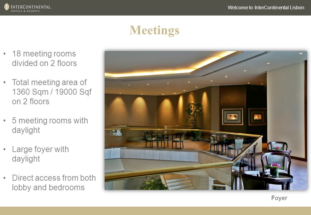 Welcome to InterContinental Lisbon 18 meeting rooms divided on 2 floors Total meeting area of 1360 Sqm / Sqf on 2 floors 5 meeting rooms with daylight Large foyer with daylight Direct access from both lobby and bedrooms Meetings Foyer