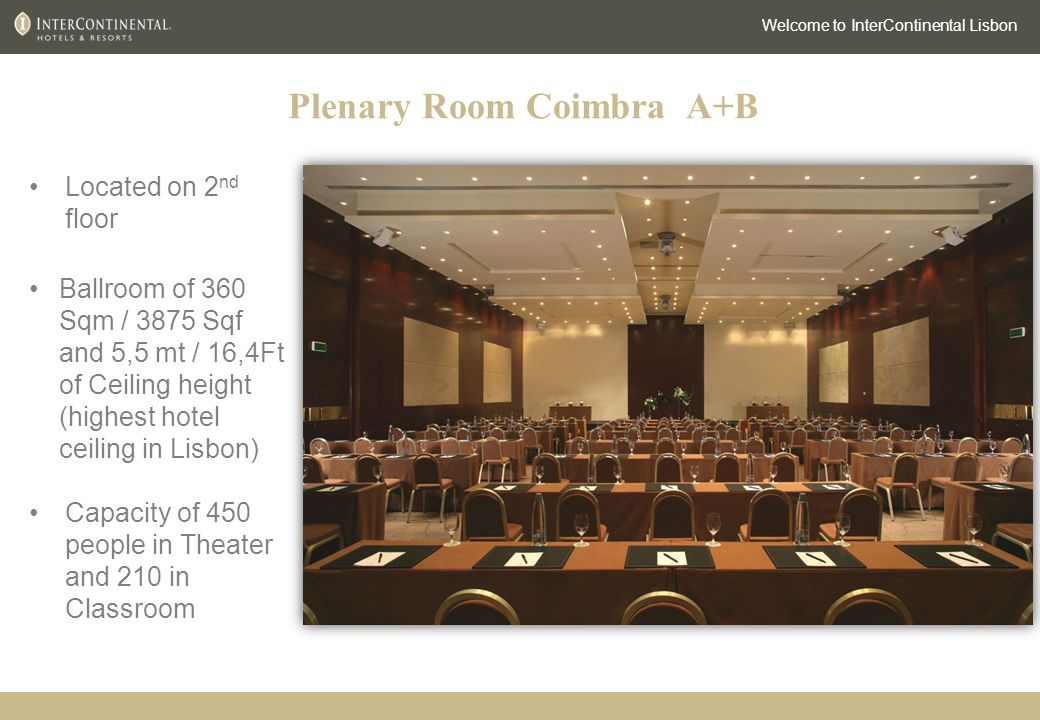 Plenary Room Coimbra A+B Welcome to InterContinental Lisbon Located on 2 nd floor Ballroom of 360 Sqm / 3875 Sqf and 5,5 mt / 16,4Ft of Ceiling height (highest hotel ceiling in Lisbon) Capacity of 450 people in Theater and 210 in Classroom