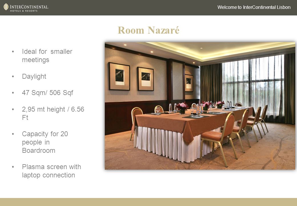 Room Nazaré Welcome to InterContinental Lisbon Ideal for smaller meetings Daylight 47 Sqm/ 506 Sqf 2,95 mt height / 6.56 Ft Capacity for 20 people in Boardroom Plasma screen with laptop connection