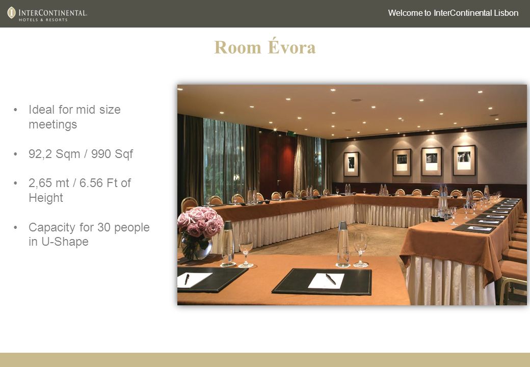 Room Évora Welcome to InterContinental Lisbon Ideal for mid size meetings 92,2 Sqm / 990 Sqf 2,65 mt / 6.56 Ft of Height Capacity for 30 people in U-Shape