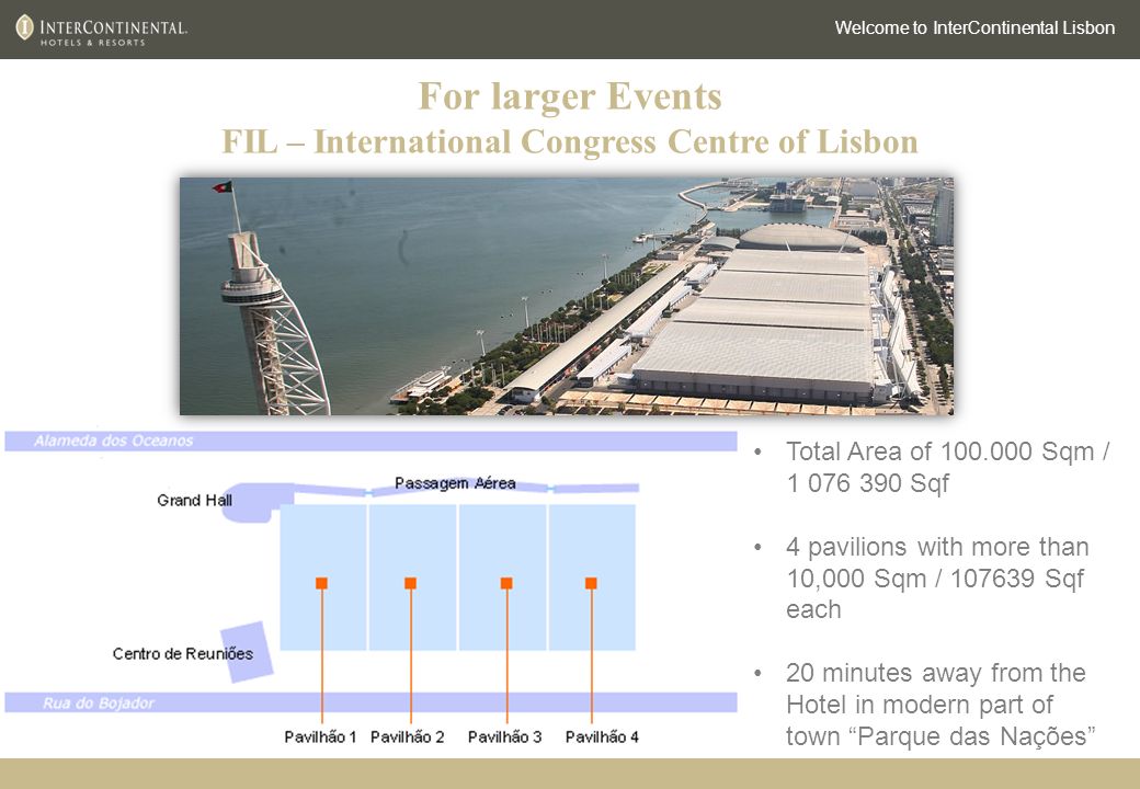 For larger Events FIL – International Congress Centre of Lisbon Welcome to InterContinental Lisbon Total Area of Sqm / Sqf 4 pavilions with more than 10,000 Sqm / Sqf each 20 minutes away from the Hotel in modern part of town Parque das Nações